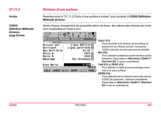 COGO TPS1200+ 861 
37.11.3Division d'une surface 
Accès 
Reportez-vous à "37.11.2 Choix d'une surface à diviser" pour accéder à COGO Définition Méthode division. 
COGO 
Définition Méthode 
division, 
page Entrée 
Après chaque changement de paramètre dans cet écran, les valeurs des champs de sortie sont recalculées et mises à jour. 
CALC (F1) 
Pour procéder à la division de la surface et poursuivre sur l'écran suivant. Les points COGO calculés ne sont pas encore stockés. 
INV (F2) 
Pour calculer la distance à partir de deux points existants. Disponible si <Dist Horiz / DistH-T / Dist Hori Ell :> est en surbrillance. 
Taill (F3) et PERC (F3) 
Pour afficher la taille et le pourcentage associés à la sous-surface. 
DERN (F4) 
Pour sélectionner la distance dans des calculs COGO de gisement - distance précédents. Disponible si <Dist Horiz / DistH-T / Dist Hori Ell :> est en surbrillance.  