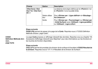COGO TPS1200+ 865 
Etape suivante 
PAGE (F6) permet de passer à la page de la Carte. Reportez-vous à "COGO Définition Méthode division, page Carte". 
COGO 
Définition Méthode division, 
page Carte 
La page Carte propose un affichage interactif des données. Reportez-vous au chapitre "35 Accessoire d'affichage interactif avec MapView" pour des informations sur les fonctions et les touches de fonction disponibles. 
Etape suivante 
CALC (F1) permet de procéder à la division de la surface et d'accéder à COGO Résultat de la division. Reportez-vous à "37.11.4 Résultats de la Division de Surface". 
<Dist Horiz / Dist Hori Ter / Dist Hori Ell :> 
La distance de la ligne définie par le <Point A :> et le <Point B :> à la nouvelle limite. 
Saisie utilisateur 
Pour <Diviser par : Ligne définie> et <Décalage : Par Distance>. 
Sortie 
Pour <Diviser par : Pourcentage> ou <Diviser par : Unité Surface> avec <Utilisant : Ligne parallèle> ou <Utilisant : Ligne ortho>. 
Champ Option Description 
 