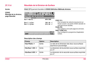 COGO TPS1200+ 866 
37.11.4Résultats de la Division de Surface 
Accès 
CALC (F1) permet d'accéder à COGO Définition Méthode division. 
COGO 
Résultat de la division, 
page Résultat 
CONT (F1) 
Pour accepter les calculs et poursuivre sur l'écran suivant. Les points COGO calculés ne sont pas encore stockés. 
PAGE (F6) 
Pour passer à une autre page de cet écran. 
SHIFT CONF (F2) 
Pour configurer le programme d'application COGO. 
Description des champsChamp 
Option 
Description 
<Surf Ratio :> 
Sortie 
Le ratio de la dimension des deux sous-surfaces exprimé en pourcentage. 
<Surface 1-XX :> 
Sortie 
La dimension de la première sous-surface exprimée en m2. 
<Surface 2-XX :> 
Sortie 
La dimension de la seconde sous-surface exprimée en m2.  