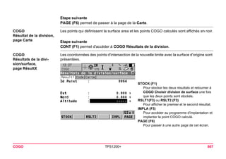 COGO TPS1200+ 867 
Etape suivante 
PAGE (F6) permet de passer à la page de la Carte. 
COGO 
Résultat de la division, 
page Carte 
Les points qui définissent la surface area et les points COGO calculés sont affichés en noir. 
Etape suivante 
CONT (F1) permet d'accéder à COGO Résultats de la division. 
COGO 
Résultats de la division/ surface, 
page RésultX 
Les coordonnées des points d'intersection de la nouvelle limite avec la surface d'origine sont présentées. 
STOCK (F1) 
Pour stocker les deux résultats et retourner à COGO Choisir division de surface une fois que les deux points sont stockés. 
RSLT1(F3) ou RSLT2 (F3) 
Pour afficher le premier et le second résultat. 
IMPLA (F5) 
Pour accéder au programme d'implantation et implanter le point COGO calculé. 
PAGE (F6) 
Pour passer à une autre page de cet écran.  