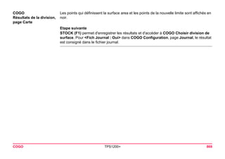 COGO TPS1200+ 869 
COGO 
Résultats de la division, 
page Carte 
Les points qui définissent la surface area et les points de la nouvelle limite sont affichés en noir. 
Etape suivante 
STOCK (F1) permet d'enregistrer les résultats et d'accéder à COGO Choisir division de surface. Pour <Fich Journal : Oui> dans COGO Configuration, page Journal, le résultat est consigné dans le fichier journal.  