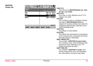 Gestion...Jobs TPS1200+ 87 
GESTION 
Codes Job 
CONT (F1) 
Pour retourner à GESTION Modif Job : Nom du Job, page Codes. 
NOUV (F2) 
Pour créer un code. Reportez-vous à "7.5.2 Création d'un code". 
(F3) EDIT 
Pour modifier le code en surbrillance. Permet d'accéder à GESTION Modif Code afin d'ajouter de nouveaux attributs à un code et de modifier les styles de ligne. Reportez-vous à "GESTION Modif Code". 
SUPP (F4) 
Pour effacer un code existant. 
PLUS (F5) 
Pour afficher des informations sur le groupe de code, le type de code, la description de code et les codes rapides si disponibles. 
SHIFT GROUP (F4) 
Pour accéder à GESTION Groupes Codes. Pour visualiser, créer, activer et désactiver des groupes de codes. Reportez-vous à "7.6 Gestion de groupes de codes". 
SHIFT TRIE (F5) 
Pour accéder à GESTION Tri Codes. Pour trier les codes par leur nom, leur description, leur code rapide ou le dernier code utilisé.  
