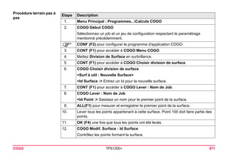 COGO TPS1200+ 871 
Procédure terrain pas à pasEtape 
Description 
1. 
Menu Principal : Programmes...Calculs COGO 
2. 
COGO Début COGO 
Sélectionnez un job et un jeu de configuration respectant le paramétrage mentionné précédemment. 
) 
CONF (F2) pour configurer le programme d'application COGO. 
3. 
CONT (F1) pour accéder à COGO Menu COGO. 
4. 
Mettez Division de Surface en surbrillance. 
5. 
CONT (F1) pour accéder à COGO Choisir division de surface. 
6. 
COGO Choisir division de surface 
<Surf à util : Nouvelle Surface> 
<Id Surface :> Entrez un Id pour la nouvelle surface. 
7. 
CONT (F1) pour accéder à COGO Lever : Nom de Job. 
8. 
COGO Lever : Nom de Job 
<Id Point :> Saisisez un nom pour le premier point de la surface. 
9. 
ALL(F1) pour mesurer et enregistrer le premier point de la surface. 
10. 
Lever tous les points appartenant à cette surface. Point 100 doit faire partie des points. 
11. 
OK (F4) une fois que tous les points ont été levés. 
12. 
COGO Modif. Surface : Id Surface 
Contrôlez les points formant la surface.  