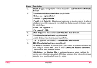 COGO TPS1200+ 872 
13. 
STOCK (F1) pour enregistrer la surface et accéder à COGO Définition Méthode division. 
14. 
COGO Définition Méthode division, page Entrée 
<Diviser par : Ligne définie > 
<Utilisant : Ligne parallèle> 
<Point A :> et <Point B :> Sélectionnez les premier et deuxième points de la ligne utilisée comme référence pour la nouvelle limite. Cette nouvelle limite sera parallèle à cette ligne. 
<Trans : Par rapport/Pt :> 
<Par rapportPt :100> 
15. 
CALC (F1) permet d'accéder à COGO Résultats de la division. 
16. 
COGO Résultat de la division, page Résultat 
La taille de deux nouvelles sous-zones s'affiche, 
17. 
CONT (F1) permet d'accéder à COGO Résultats de la division. 
18. 
COGO Résultat de la division, page Résult1 
<Id Point :> L'identifiant du premier point COGO selon le modèle d'identifiant de point configuré pour les <Pts Levés :> dans CONFIGURE Modèles Identifiants. L'identifiant de point peut être modifié. 
<Alti. Ortho :> ou <Hauteur Ellip :> sont des champs de saisie. L'altitude du premier point utilisé dans les calculs COGO est proposée. Une valeur altimétrique à stocker avec le point calculé peut être saisie. 
Etape Description 
 
