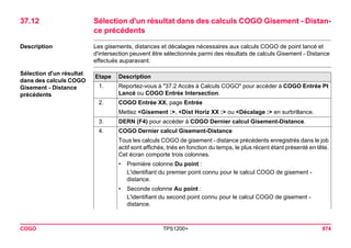 COGO TPS1200+ 874 
37.12Sélection d'un résultat dans des calculs COGO Gisement - Distance précédents 
Description 
Les gisements, distances et décalages nécessaires aux calculs COGO de point lancé et d'intersection peuvent être sélectionnés parmi des résultats de calculs Gisement - Distance effectués auparavant. 
Sélection d'un résultat dans des calculs COGO Gisement - Distance précédentsEtape 
Description 
1. 
Reportez-vous à "37.2 Accès à Calculs COGO" pour accéder à COGO Entrée Pt Lancé ou COGO Entrée Intersection. 
2. 
COGO Entrée XX, page Entrée 
Mettez <Gisement :>, <Dist Horiz XX :> ou <Décalage :> en surbrillance. 
3. 
DERN (F4) pour accéder à COGO Dernier calcul Gisement-Distance. 
4. 
COGO Dernier calcul Gisement-Distance 
Tous les calculs COGO de gisement - distance précédents enregistrés dans le job actif sont affichés, triés en fonction du temps, le plus récent étant présenté en tête. Cet écran comporte trois colonnes. 
•Première colonne Du point : 
L'identifiant du premier point connu pour le calcul COGO de gisement - distance. 
•Seconde colonne Au point : 
L'identifiant du second point connu pour le calcul COGO de gisement - distance.  