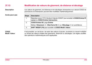 COGO TPS1200+ 876 
37.13Modification de valeurs de gisement, de distance et décalage 
Description 
Les valeurs de gisement, de distances et de décalages nécessaires aux calculs COGO de point lancé et d'intersection peuvent être modifiées mathématiquement. 
Accès pas à pasEtape 
Description 
1. 
Reportez-vous à "37.2 Accès à Calculs COGO" pour accéder à COGO Entrée Pt Lancé ou COGO Entrée Intersection. 
2. 
COGO Entrée XX, page Entrée 
Mettez <Gisement :>, <Dist Horiz XX :> ou <Décalage :> en surbrillance. 
3. 
SHIFT MODIF (F4) pour accéder à COGO Modif. Valeur. 
COGO 
Modif. Valeur 
Il est possible, sur cet écran, de saisir des valeurs à ajouter, soustraire ou venant multiplier ou diviser les valeurs initiales des gisements, distances ou décalages. Les règles usuelles des opérations mathématiques sont appliquées.  