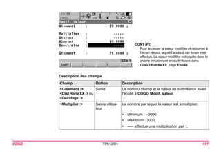 CONT (F1) 
Pour accepter la valeur modifiée et retourner à l'écran depuis lequel l'accès à cet écran s'est effectué. La valeur modifiée est copiée dans le champ initialement en surbrillance dans COGO Entrée XX, page Entrée. 
COGO TPS1200+ 877 
Description des champsChamp 
Option 
Description 
<Gisement :>, 
<Dist Horiz XX :> ou <Décalage :> 
Sortie 
Le nom du champ et la valeur en surbrillance avant l'accès à COGO Modif. Valeur. 
<Multiplier :> 
Saisie utilisateur 
Le nombre par lequel la valeur est à multiplier. 
•Minimum : --3000 
•Maximum : 3000 
•----- effectue une multiplication par 1.  