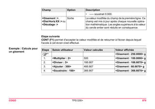 COGO TPS1200+ 879 
Etape suivante 
CONT (F1) permet d'accepter la valeur modifiée et de retourner à l'écran depuis lequel l'accès à cet écran s'est effectué. 
Exemple : Calculs pour un gisementEtape 
Saisie utilisateur 
Valeur calculée 
Valeur affichée 
) 
<Gisement : 250.0000> g 
1. 
<Multiplier : 2> 
500 
<Gisement : 100.0000> g 
2. 
<Diviser : 3> 
166.667 
<Gisement : 166.6670> g 
3. 
<Ajouter : 300> 
466.667 
<Gisement : 66.6670> g 
4. 
<Soustraire : 100> 
366.667 
<Gisement : 366.6670> g 
•----- soustrait 0.000. 
<Gisement :>, 
<Dist Horiz XX :> ou <Décalage :> 
Sortie 
La valeur modifiée du champ de la première ligne. Ce champ est mis à jour après chaque nouvelle opération mathématique. Les angles supérieurs à la valeur du cercle entier sont réduits en conséquence. 
Champ Option Description 
 