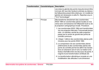 Détermination de système de coordonnées - Général TPS1200+ 884 
Les cotes du géoïde des points mesurés doivent être connues afin que des hauteurs précises au-dessus de l'ellipsoïde puissent être obtenues. Un modèle de géoïde est nécessaire à cette fin. Reportez-vous à "10.2 Terminologie". 
Directe 
Principe 
Elle transforme directement des coordonnées WGS 1984 en coordonnées planes locales et vice versa sans connaissance de l'ellipsoïde local ou de la projection cartographique locale. Procédure : 
1.Les coordonnées WGS 1984 sont transformées via une projection Mercator Transversale temporaire. Le méridien central de cette projection passe par le centre de gravité des points de contrôle communs. 
2.L'étape 1 délivre des coordonnées planes préliminaires pour les points WGS 1984. 
3.La comparaison de ces coordonnées planes préliminaires et des coordonnées planes des points de contrôle permet de définir les translations en directions est et nord, la rotation et le facteur d'échelle entre ces deux jeux de points. Il s'agit là d'une transformation similitude 2D. 
4.La transformation altimétrique consiste en une modélisation des altitudes à une dimension. 
Transformation Caractéristiques Description 
 