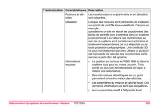 Détermination de système de coordonnées - Général TPS1200+ 885 
Positions et altitudes 
Les transformations en planimétrie et en altimétrie sont séparées. 
Utilisation 
Lorsque des mesures sont contraintes de s'adapter aux points de contrôle locaux existants. Prenons un exemple : 
considérons un site en lequel les coordonnées des points de contrôle sont exprimées dans un système purement local. Les valeurs des coordonnées au sein de ce système sont parfaitement arbitraires et totalement indépendantes de tout ellipsoïde ou de toute projection cartographique. Une similitude 3D ne peut manifestement pas être utilisée ici puisqu'il est impossible de calculer des coordonnées cartésiennes à partir d'un tel système. 
Informations requises 
•La position est connue en WGS 1984 et dans le système local pour au moins un point. Trois points ou plus sont recommandés de façon à obtenir une redondance. 
•Des informations altimétriques sur un point permettent la transformation des altitudes. 
•Les paramètres du modèle de géoïde local. Ces dernières informations ne sont pas obligatoires. 
•Aucun paramètre relatif à l'ellipsoïde local. 
Transformation Caractéristiques Description 
 