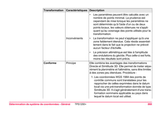 Détermination de système de coordonnées - Général TPS1200+ 888 
•Les paramètres peuvent être calculés avec un nombre de points minimal. La prudence est cependant de mise lorsque les paramètres ne sont déterminés qu'à l'aide d'un ou de deux points locaux, les valeurs obtenues ne s'appliquant qu'au voisinage des points utilisés pour la transformation. 
Inconvénients 
•La transformation ne peut s'appliquer qu'à une zone faiblement étendue. Cela réside essentiellement dans le fait que la projection ne prévoit aucun facteur d'échelle. 
•La précision altimétrique est liée à l'amplitude des ondulations du géoïde. Plus celle-ci est forte, moins les résultats sont précis. 
Conforme 
Principe 
Elle combine les avantages des transformations Directe et Similitude 3D. Elle permet de traiter séparément la planimétrie et l'altimétrie, sans être limitée à des zones peu étendues. Procédure : 
1.Les coordonnées WGS 1984 des points de contrôle communs sont translatées pour les rapprocher de celles exprimées dans le datum local via une pré-transformation donnée de type Similitude 3D. Il s'agit généralement d'une transformation sommaire applicable au pays dans lequel le datum local est utilisé. 
Transformation Caractéristiques Description 
 