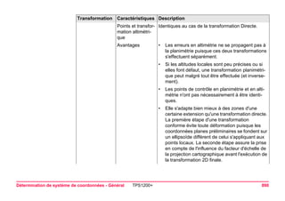 Détermination de système de coordonnées - Général TPS1200+ 890 
Points et transformation altimétrique 
Identiques au cas de la transformation Directe. 
Avantages 
•Les erreurs en altimétrie ne se propagent pas à la planimétrie puisque ces deux transformations s'effectuent séparément. 
•Si les altitudes locales sont peu précises ou si elles font défaut, une transformation planimétrique peut malgré tout être effectuée (et inversement). 
•Les points de contrôle en planimétrie et en altimétrie n'ont pas nécessairement à être identiques. 
•Elle s'adapte bien mieux à des zones d'une certaine extension qu'une transformation directe. La première étape d'une transformation conforme évite toute déformation puisque les coordonnées planes préliminaires se fondent sur un ellipsoïde différent de celui s'appliquant aux points locaux. La seconde étape assure la prise en compte de l'influence du facteur d'échelle de la projection cartographique avant l'exécution de la transformation 2D finale. 
Transformation Caractéristiques Description 
 