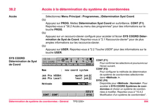 Détermination de système de coordonnées - Général TPS1200+ 894 
38.2Accès à la détermination du système de coordonnées 
Accès 
Sélectionnez Menu Principal : Programmes...Détermination Syst Coord. 
OU 
Appuyez sur PROG. Mettez Détermination Syst Coord en surbrillance. CONT (F1). Reportez-vous à "36.2 Accès au menu des programmes" pour des informations sur la touche PROG. 
OU 
Appuyez sur un raccourci-clavier configuré pour accéder à l'écran SYS COORD Détermination de Syst de Coord. Reportez-vous à "2.1 Raccourcis-clavier" pour de plus amples informations sur les raccourcis-clavier. 
OU 
Appuyez sur USER. Reportez-vous à "2.2 Touche USER" pour des informations sur la touche USER. 
SYS COORD 
Détermination de Syst de Coord 
CONT (F1) 
Pour confirmer les sélections et poursuivre sur l'écran suivant. 
CONF (F2) 
Pour configurer la méthode de détermination de système de coordonnées sélectionnée dans <Méthode :>. 
SYSC (F6) 
Disponible pour <Méthode : Normale>. Pour accéder à SYS COORD Systèmes de coordonnées et choisir un système de coordonnées à modifier. Reportez-vous à "10.4.2 Modification d'un système de coordonnées".  