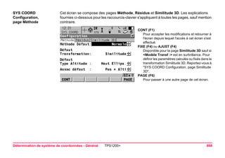 Détermination de système de coordonnées - Général TPS1200+ 898 
SYS COORD 
Configuration, 
page Méthode 
Cet écran se compose des pages Méthode, Résidus et Similitude 3D. Les explications fournies ci-dessous pour les raccourcis-clavier s'appliquent à toutes les pages, sauf mention contraire. 
CONT (F1) 
Pour accepter les modifications et retourner à l'écran depuis lequel l'accès à cet écran s'est effectué. 
FIXE (F4) ou AJUST (F4) 
Disponible pour la page Similitude 3D sauf si <Modèle Transf :> est en surbrillance. Pour définir les paramètres calculés ou fixés dans la transformation Similitude 3D. Reportez-vous à "SYS COORD Configuration, page Similitude 3D". 
PAGE (F6) 
Pour passer à une autre page de cet écran.  