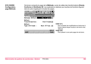Détermination de système de coordonnées - Général TPS1200+ 904 
SYS COORD 
Configuration, 
page Méthode 
Cet écran comporte la page de la Méthode, suivie de celles des transformations Directe, Conforme et Similitude 3D. Les explications relatives aux touches de fonctions figurant dans la suite s'appliquent à toutes les pages. 
CONT (F1) 
Pour accepter les modifications et retourner à l'écran depuis lequel l'accès à cet écran s'est effectué. 
PAGE (F6) 
Pour passer à une autre page de cet écran.  