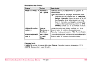 Détermination de système de coordonnées - Général TPS1200+ 905 
Description des champsChamp 
Option 
Description 
<Méthode Défaut :> 
Normale ou Par 1 point 
Méthode utilisée pour déterminer le système de coordonnées. 
)Les champs et les pages disponibles sont différents en cas de sélection de <Méthode Défaut : Normale>. Reportez-vous à "38.3.1 Configuration de la détermination du Syst Coord - Normale" pour de plus amples informations relatives à la configuration de SYS COORD dans le cas de la méthode normale. 
<Défaut Transformation :> 
Directe, Conforme ou Similitude 
La transformation par défaut à utiliser lors de la détermination du système de coordonnées. Reportez-vous au paragraphe "10.2 Terminologie". 
<Défaut Type Altitude :> 
AltO Locale ou Haut. Ellips. 
Le mode altimétrique par défaut à utiliser lors de la détermination du système de coordonnées. 
Etape suivante 
PAGE (F6) permet de passer à la page Directe. Reportez-vous au paragraphe "SYS COORD Configuration, page Directe".  