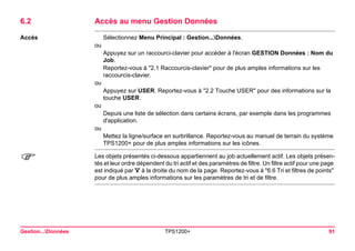 Gestion...Données TPS1200+ 91 
6.2Accès au menu Gestion Données 
Accès 
Sélectionnez Menu Principal : Gestion...Données. 
ou 
Appuyez sur un raccourci-clavier pour accéder à l'écran GESTION Données : Nom du Job. 
Reportez-vous à "2.1 Raccourcis-clavier" pour de plus amples informations sur les raccourcis-clavier. 
ou 
Appuyez sur USER. Reportez-vous à "2.2 Touche USER" pour des informations sur la touche USER. 
ou 
Depuis une liste de sélection dans certains écrans, par exemple dans les programmes d'application. 
ou 
Mettez la ligne/surface en surbrillance. Reportez-vous au manuel de terrain du système TPS1200+ pour de plus amples informations sur les icônes. 
) 
Les objets présentés ci-dessous appartiennent au job actuellement actif. Les objets présentés et leur ordre dépendent du tri actif et des paramètres de filtre. Un filtre actif pour une page est indiqué par à la droite du nom de la page. Reportez-vous à "6.6 Tri et filtres de points" pour de plus amples informations sur les paramètres de tri et de filtre.  