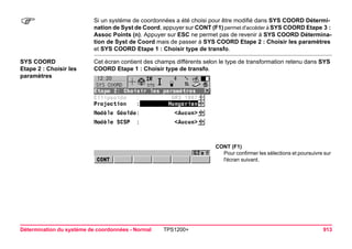Détermination du système de coordonnées - Normal TPS1200+ 913 
) 
Si un système de coordonnées a été choisi pour être modifié dans SYS COORD Détermination de Syst de Coord, appuyer sur CONT (F1) permet d'accéder à SYS COORD Etape 3 : Assoc Points (n). Appuyer sur ESC ne permet pas de revenir à SYS COORD Détermination de Syst de Coord mais de passer à SYS COORD Etape 2 : Choisir les paramètres et SYS COORD Etape 1 : Choisir type de transfo. 
SYS COORD 
Etape 2 : Choisir les paramètres 
Cet écran contient des champs différents selon le type de transformation retenu dans SYS COORD Etape 1 : Choisir type de transfo. 
CONT (F1) 
Pour confirmer les sélections et poursuivre sur l'écran suivant.  
