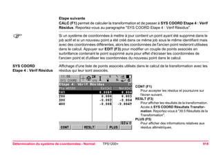 Détermination du système de coordonnées - Normal TPS1200+ 918 
Etape suivante 
CALC (F1) permet de calculer la transformation et de passer à SYS COORD Etape 4 : Vérif Résidus. Reportez-vous au paragraphe "SYS COORD Etape 4 : Vérif Résidus". 
) 
Si un système de coordonnées à mettre à jour contient un point ayant été supprimé dans le job actif et si un nouveau point a été créé dans ce même job sous le même identifiant mais avec des coordonnées différentes, alors les coordonnées de l'ancien point resteront utilisées dans le calcul. Appuyer sur EDIT (F3) pour modifier un couple de points associés en surbrillance contenant le point supprimé aura pour effet d'écraser les coordonnées de l'ancien point et d'utiliser les coordonnées du nouveau point dans le calcul. 
SYS COORD 
Etape 4 : Vérif Résidus 
Affichage d'une liste de points associés utilisés dans le calcul de la transformation avec les résidus qui leur sont associés. 
CONT (F1) 
Pour accepter les résidus et poursuivre sur l'écran suivant. 
RESLT (F3) 
Pour afficher les résultats de la transformation. Accès à SYS COORD Résultats Transformation. Reportez-vous à "39.5 Résultats de la Transformation". 
PLUS (F5) 
Pour afficher des informations relatives aux résidus altimétriques.  