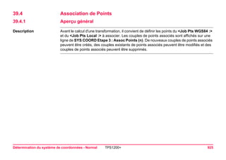 Détermination du système de coordonnées - Normal TPS1200+ 925 
39.4Association de Points 
39.4.1Aperçu général 
Description 
Avant le calcul d'une transformation, il convient de définir les points du <Job Pts WGS84 :> et du <Job Pts Local :> à associer. Les couples de points associés sont affichés sur une ligne de SYS COORD Etape 3 : Assoc Points (n). De nouveaux couples de points associés peuvent être créés, des couples existants de points associés peuvent être modifiés et des couples de points associés peuvent être supprimés.  