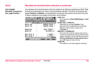 Détermination du système de coordonnées - Normal TPS1200+ 929 
39.5.2Résultats de transformations directes et conformes 
SYS COORD 
Résultats Transformation, page Position 
Les résultats de la transformation entre les systèmes de référence géodésique WGS 1984 et local sont présentés pour chacun des paramètres calculés. Cet écran se compose des pages Position et Altitude. Les explications concernant les touches de fonctions fournies ci-après s'appliquent aux pages concernées, tel qu'indiqué. 
CONT (F1) 
Pour retourner à SYS COORD Etape 4 : Vérif Résidus. 
ECHLE (F4) ou PPM (F4) 
Disponible sur la page Position. Pour permuter entre la présentation de l'échelle effective et de la valeur en ppm pour l'<Echelle :>. 
EMQ (F5) ou PARAM (F5) 
Pour permuter entre les valeurs des erreurs moyennes quadratiques des paramètres et les valeurs calculées. Le nom de l'écran passe à SYS Coord Résultat Transformation rms en cas d'affichage de valeur d'emq. 
PAGE (F6) 
Pour passer à une autre page de cet écran.  