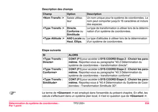 Détermination du système de coordonnées - 
Par 1 point 
TPS1200+ 934 
Description des champsChamp 
Option 
Description 
<Nom Transfo :> 
Saisie utilisateur 
Un nom unique pour le système de coordonnées. Le nom peut comporter jusqu'à 16 caractères et inclure des espaces. 
<Type Transfo :> 
Directe, Conforme ou Similitude 
Le type de transformation à utiliser lors de la détermination d'un système de coordonnées. 
<Type Altitude :> 
AltO Locale ou Haut. Ellips. 
Le type d'altitudes à utiliser lors de la détermination d'un système de coordonnées. 
Etape suivanteSI 
ALORS 
<Type Transfo : Directe> 
CONT (F1) pour accéder à SYS COORD Etape 2 : Choisir les paramètres. Reportez-vous au paragraphe "40.2 Détermination du système de coordonnées - transformation directe". 
<Type Transfo : Conforme> 
CONT (F1) pour accéder à SYS COORD Etape 2 : Choisir les paramètres. Reportez-vous au paragraphe "40.3 Détermination du système de coordonnées - transformation conforme". 
<Type Transfo : Similitude> 
CONT (F1) pour accéder à SYS COORD Etape 2 : Choisir les paramètres. Reportez-vous à "40.4 Détermination du Système de Coordonnées - Transformation Similitude 3D". 
) 
Le terme de <Gisement :> est employé dans l'ensemble du présent chapitre. En effet, les calculs s'effectuant dans un système plan local, il n'est ici question que de <Gisement :>.  