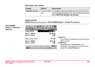 Détermination du système de coordonnées - 
Par 1 point 
TPS1200+ 936 
Description des champsChamp 
Option 
Description 
<Modèle Géoïde :> 
Liste de sélection 
Le modèle de géoïde à utiliser dans la transformation. Il est possible de sélectionner des modèles de géoïde dans GESTION Modèles de Géoïde. 
Etape suivante 
CONT (F1) permet de passer à SYS COORD Etape 3 : Choisir Pt commun 
SYS COORD 
Etape 3 : Choisir Pt commun 
CONT (F1) 
Pour confirmer les sélections et poursuivre sur l'écran suivant. 
LEVER (F5) 
Disponible pour <Point Connu :> en surbrillance. Pour mesurer un point et l'enregistrer dans <Job Pts local :>.  