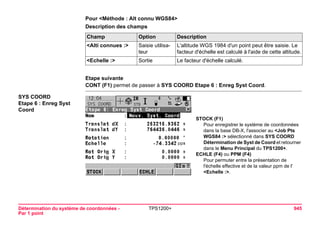 Détermination du système de coordonnées - 
Par 1 point 
TPS1200+ 945 
Pour <Méthode : Alt connu WGS84> 
Description des champsChamp 
Option 
Description 
<Alti connues :> 
Saisie utilisateur 
L'altitude WGS 1984 d'un point peut être saisie. Le facteur d'échelle est calculé à l'aide de cette altitude. 
<Echelle :> 
Sortie 
Le facteur d'échelle calculé. 
Etape suivante 
CONT (F1) permet de passer à SYS COORD Etape 6 : Enreg Syst Coord. 
SYS COORD 
Etape 6 : Enreg Syst Coord 
STOCK (F1) 
Pour enregistrer le système de coordonnées dans la base DB-X, l'associer au <Job Pts WGS84 :> sélectionné dans SYS COORD Détermination de Syst de Coord et retourner dans le Menu Principal du TPS1200+. 
ECHLE (F4) ou PPM (F4) 
Pour permuter entre la présentation de l'échelle effective et de la valeur ppm de l' <Echelle :>.  
