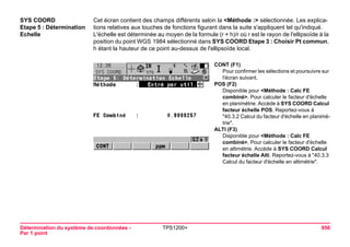 Détermination du système de coordonnées - 
Par 1 point 
TPS1200+ 956 
SYS COORD 
Etape 5 : Détermination Echelle 
Cet écran contient des champs différents selon la <Méthode :> sélectionnée. Les explications relatives aux touches de fonctions figurant dans la suite s'appliquent tel qu'indiqué. L'échelle est déterminée au moyen de la formule (r + h)/r où r est le rayon de l'ellipsoïde à la position du point WGS 1984 sélectionné dans SYS COORD Etape 3 : Choisir Pt commun, h étant la hauteur de ce point au-dessus de l'ellipsoïde local. 
CONT (F1) 
Pour confirmer les sélections et poursuivre sur l'écran suivant. 
POS (F2) 
Disponible pour <Méthode : Calc FE combiné>. Pour calculer le facteur d'échelle en planimétrie. Accède à SYS COORD Calcul facteur échelle POS. Reportez-vous à "40.3.2 Calcul du facteur d'échelle en planimétrie". 
ALTI (F3) 
Disponible pour <Méthode : Calc FE combiné>. Pour calculer le facteur d'échelle en altimétrie. Accède à SYS COORD Calcul facteur échelle Alti. Reportez-vous à "40.3.3 Calcul du facteur d'échelle en altimétrie".  
