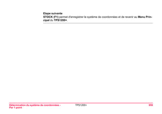 Détermination du système de coordonnées - 
Par 1 point 
TPS1200+ 959 
Etape suivante 
STOCK (F1) permet d'enregistrer le système de coordonnées et de revenir au Menu Principal du TPS1200+.  