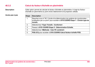 Détermination du système de coordonnées - 
Par 1 point 
TPS1200+ 960 
40.3.2Calcul du facteur d'échelle en planimétrie 
Description 
Cette option permet de calculer le facteur d'échelle en planimétrie. Il s'agit du facteur d'échelle en planimétrie au point choisi relativement à la projection utilisée. 
Accès pas à pasEtape 
Description 
1. 
Reportez-vous à "40.1 Accès à la détermination de système de coordonnées - localisation par un point" pour accéder à SYS COORD Etape 1 : Choisir type de transfo. 
2. 
Sélectionnez <Type Transfo : Conforme>. 
3. 
Passez à SYS COORD Etape 5 : Détermination Echelle. 
4. 
Sélectionnez <Méthode : Calc FE combiné>. 
5. 
POS (F2) pour accéder à SYS COORD Calcul facteur échelle POS.  