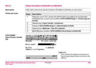 Détermination du système de coordonnées - 
Par 1 point 
TPS1200+ 963 
40.3.3Calcul du facteur d'échelle en altimétrie 
Description 
Cette option permet de calculer le facteur d'échelle en altimétrie au point choisi. 
Accès pas à pasEtape 
Description 
1. 
Reportez-vous à "40.1 Accès à la détermination de système de coordonnées - localisation par un point" pour accéder à SYS COORD Etape 1 : Choisir type de transfo. 
2. 
Sélectionnez <Type Transfo : Conforme>. 
3. 
Passez à SYS COORD Etape 5 : Détermination Echelle. 
4. 
Sélectionnez <Méthode : Calc FE combiné>. 
5. 
ALTI (F3) pour accéder à SYS COORD Calcul facteur échelle Alti. 
SYS COORD 
Calcul facteur échelle Alti 
CONT (F1) 
Pour confirmer les sélections et retourner à l'écran depuis lequel l'accès à cet écran s'est effectué.  