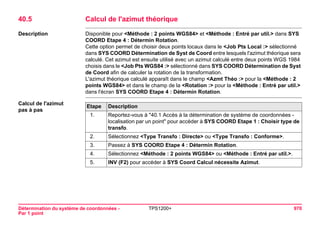 Détermination du système de coordonnées - 
Par 1 point 
TPS1200+ 970 
40.5Calcul de l'azimut théorique 
Description 
Disponible pour <Méthode : 2 points WGS84> et <Méthode : Entré par util.> dans SYS COORD Etape 4 : Détermin Rotation. 
Cette option permet de choisir deux points locaux dans le <Job Pts Local :> sélectionné dans SYS COORD Détermination de Syst de Coord entre lesquels l'azimut théorique sera calculé. Cet azimut est ensuite utilisé avec un azimut calculé entre deux points WGS 1984 choisis dans le <Job Pts WGS84 :> sélectionné dans SYS COORD Détermination de Syst de Coord afin de calculer la rotation de la transformation. 
L'azimut théorique calculé apparaît dans le champ <Azmt Théo :> pour la <Méthode : 2 points WGS84> et dans le champ de la <Rotation :> pour la <Méthode : Entré par util.> dans l'écran SYS COORD Etape 4 : Détermin Rotation. 
Calcul de l'azimut 
pas à pasEtape 
Description 
1. 
Reportez-vous à "40.1 Accès à la détermination de système de coordonnées - localisation par un point" pour accéder à SYS COORD Etape 1 : Choisir type de transfo. 
2. 
Sélectionnez <Type Transfo : Directe> ou <Type Transfo : Conforme>. 
3. 
Passez à SYS COORD Etape 4 : Détermin Rotation. 
4. 
Sélectionnez <Méthode : 2 points WGS84> ou <Méthode : Entré par util.>. 
5. 
INV (F2) pour accéder à SYS Coord Calcul nécessite Azimut.  