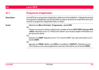 Levé GPS TPS1200+ 972 
41Levé GPS 
41.1Programme d'application 
Description 
Levé GPS est un programme d'application utilisé avec la SmartStation. L'objectif principal de ce programme d'application est de permettre la mesure de points en mode GPS sans avoir à lancer le programme d'application Mise en station. 
Accès 
Sélectionnez Menu Principal : Programmes...Levé GPS. 
OU 
Pressez un raccourci-clavier configuré pour accéder à l'écran GPS TOPO Topo par GPS - début. Reportez-vous à "2.1 Raccourcis-clavier" pour de plus amples informations sur les raccourcis-clavier. 
OU 
Appuyez sur USER. Reportez-vous à "2.2 Touche USER" pour des informations sur la touche USER. 
OU 
Appuyez sur PROG. Mettez Levé GPS en surbrillance. CONT(F1). Reportez-vous à "36.2 Accès au menu des programmes" pour des informations sur la touche PROG.  
