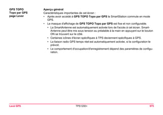 Levé GPS TPS1200+ 975 
GPS TOPO 
Topo par GPS 
page Lever 
Aperçu général 
Caractéristiques importantes de cet écran : 
•Après avoir accédé à GPS TOPO Topo par GPS la SmartStation commute en mode GPS. 
•Le masque d'affichage de GPS TOPO Topo par GPS est fixe et non configurable. 
•La SmartAntenne est automatiquement activée lors de l'accès à cet écran. SmartAntenne peut être mis sous tension au préalable à la main en appuyant sur le bouton ON se trouvant sur le côté. 
•Certaines icônes d'écran spécifiques à TPS deviennent spécifiques à GPS. 
•La liaison radio GPS temps réel est automatiquement activée, si la configuration le prévoit. 
•Le comportement d'occupation/d'enregistrement dépend des paramètres de configuration.  