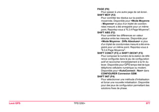 Levé GPS TPS1200+ 977 
PAGE (F6) 
Pour passer à une autre page de cet écran. 
SHIFT MOY (F2) 
Pour contrôler les résidus sur la position moyennée. Disponible pour <Mode Moyenne : Moyenne> si plus d'un triplet de coordonnées mesuré a été enregistré pour un même point. Reportez-vous à "6.3.4 Page Moyenne". 
SHIFT ABS (F2) 
Pour contrôler les différences en valeur absolue entre les mesures. Disponible pour <Mode Moyenne : Diffs Absolues> si plus d'un triplet de coordonnées mesuré a été enregistré pour un même point. Reportez-vous à "6.3.4 Page Moyenne". 
SHIFT CONCT (F3) et SHIFT DECNT (F3) 
Pour composer le numéro de la station de référence configurée dans le jeu de configuration actif et raccrocher immédiatement à la fin du lever. Disponible pour GPS temps réel de type téléphone cellulaire numérique ou modem. Disponible pour <AutoConnect : Non> dans CONFIGURER Connexion GSM. 
SHIFT INIT (F4) 
Pour sélectionner une méthode d'initialisation et forcer une nouvelle initialisation. Disponible pour des jeux de configuration permettant des solutions fixes de phase.  