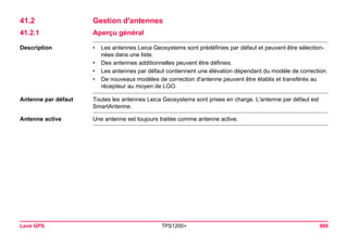 Levé GPS TPS1200+ 980 
41.2Gestion d'antennes 
41.2.1Aperçu général 
Description 
•Les antennes Leica Geosystems sont prédéfinies par défaut et peuvent être sélectionnées dans une liste. 
•Des antennes additionnelles peuvent être définies. 
•Les antennes par défaut contiennent une élévation dépendant du modèle de correction. 
•De nouveaux modèles de correction d'antenne peuvent être établis et transférés au récepteur au moyen de LGO. 
Antenne par défaut 
Toutes les antennes Leica Geosystems sont prises en charge. L'antenne par défaut est SmartAntenne. 
Antenne active 
Une antenne est toujours traitée comme antenne active.  