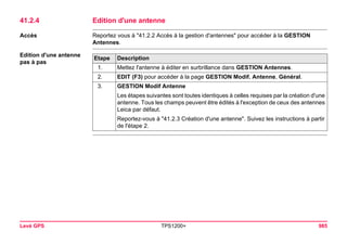 Levé GPS TPS1200+ 985 
41.2.4Edition d'une antenne 
Accès 
Reportez vous à "41.2.2 Accès à la gestion d'antennes" pour accéder à la GESTION Antennes. 
Edition d'une antenne 
pas à pasEtape 
Description 
1. 
Mettez l'antenne à éditer en surbrillance dans GESTION Antennes. 
2. 
EDIT (F3) pour accéder à la page GESTION Modif. Antenne, Général. 
3. 
GESTION Modif Antenne 
Les étapes suivantes sont toutes identiques à celles requises par la création d'une antenne. Tous les champs peuvent être édités à l'exception de ceux des antennes Leica par défaut. 
Reportez-vous à "41.2.3 Création d'une antenne". Suivez les instructions à partir de l'étape 2.  