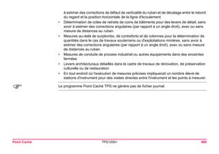 Point Caché TPS1200+ 989 
à estimer des corrections de défaut de verticalité du ruban et de décalage entre le rebord du regard et la position horizontale de la ligne d'écoulement. 
•Détermination de cotes de retraits de coins de bâtiments pour des levers de détail, sans avoir à estimer des corrections angulaires (par rapport à un angle droit), avec ou sans mesure de distances au ruban. 
•Mesures au-delà de surplombs, de contreforts et de colonnes pour la détermination de quantités dans le cas de travaux souterrains ou d'exploitations minières, sans avoir à estimer des corrections angulaires (par rapport à un angle droit), avec ou sans mesure de distances au ruban. 
•Mesures de conduite de process industriel ou autres équipements dans des enceintes fermées 
•Levers architecturaux détaillés dans le cadre de travaux de rénovation, de préservation culturelle ou de restauration 
•En tout endroit où l'exécution de mesures précises impliquerait un nombre élevé de stations d'instrument pour des visées directes entre l'instrument et les points à mesurer. 
) 
Le programme Point Caché TPS ne génère pas de fichier journal.  