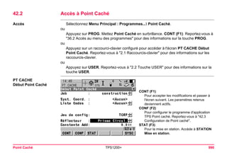 Point Caché TPS1200+ 990 
42.2Accès à Point Caché 
Accès 
Sélectionnez Menu Principal : Programmes... Point Caché. 
ou 
Appuyez sur PROG. Mettez Point Caché en surbrillance. CONT (F1). Reportez-vous à "36.2 Accès au menu des programmes" pour des informations sur la touche PROG. 
ou 
Appuyez sur un raccourci-clavier configuré pour accéder à l'écran PT CACHE Début Point Caché. Reportez-vous à "2.1 Raccourcis-clavier" pour des informations sur les raccourcis-clavier. 
ou 
Appuyez sur USER. Reportez-vous à "2.2 Touche USER" pour des informations sur la touche USER. 
PT CACHE 
Début Point Caché 
CONT (F1) 
Pour accepter les modifications et passer à l'écran suivant. Les paramètres retenus deviennent actifs. 
CONF (F2) 
Pour configurer le programme d'application TPS Point caché. Reportez-vous à "42.3 Configuration de Point caché". 
STAT (F3) 
Pour la mise en station. Accède à STATION Mise en station.  