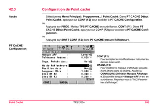 Point Caché TPS1200+ 993 
42.3Configuration de Point caché 
Accès 
Sélectionnez Menu Principal : Programmes... Point Caché. Dans PT CACHE Début Point Caché, appuyez sur CONF (F2) pour accéder à PT CACHE Configuration. 
ou 
Appuyez sur PROG. Mettez TPS PT CACHE en surbrillance. CONT (F1). Dans PT CACHE Début Point Caché, appuyez sur CONF (F2) pour accéder à PT CACHE Configuration. 
ou 
Appuyez sur SHIFT CONF (F2) dans PT CACHE Mesure Réflecteur1. 
PT CACHE 
Configuration 
CONT (F1) 
Pour accepter les modifications et retourner au dernier écran actif. 
MASQA (F3) 
Pour modifier le masque d'affichage actuellement affiché dans ce champ. Accède à CONFIGURE Définition Masque Affichage n. Disponible lorsque <Masque AFF :> est en surbrillance. Reportez-vous à "16.2 Paramètres d'affichage".  