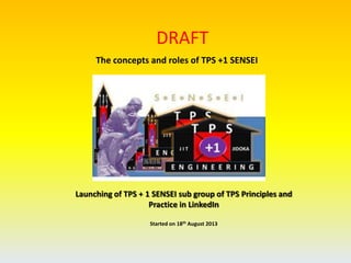 Launching of TPS + 1 SENSEI sub group of TPS Principles and
Practice in LinkedIn
Started on 18th August 2013
DRAFT
The concepts and roles of TPS +1 SENSEI
 