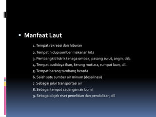  Manfaat Laut
1.Tempat rekreasi dan hiburan
2.Tempat hidup sumber makanan kita
3. Pembangkit listrik tenaga ombak, pasang surut, angin, dsb.
4.Tempat budidaya ikan, kerang mutiara, rumput laun, dll.
5.Tempat barang tambang berada
6. Salah satu sumber air minum (desalinasi)
7. Sebagai jalur transportasi air
8. Sebagai tempat cadangan air bumi
9. Sebagai objek riset penelitian dan pendidikan, dll
 