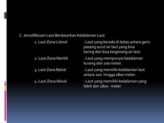C. Jenis/Macam Laut Berdasarkan Kedalaman Laut
1. Laut Zona Litoral : Laut yang berada di batas antara garis
pasang surut air laut yang bisa
kering dan bisa tergenang air laut.
2. Laut Zona Neritik : Laut yang mempunyai kedalaman
kurang dari 200 meter.
3. Laut Zona Batial : Laut yang memiliki kedalaman laut
antara 200 hingga 1800 meter.
4. Laut Zona Abisal : Laut yang memiliki kedalaman yang
lebih dari 1800 meter
 