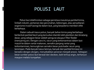 POLUSI LAUT
Polusi laut didefinisikan sebagai peristiwa masuknya partikel kimia,
limbah industri, pertanian dan perumahan, kebisingan, atau penyebaran
organisme invasif (asing) ke dalam laut, yang berpotensi memberi efek
berbahaya.
Dalam sebuah kasus polusi, banyak bahan kimia yang berbahaya
berbentuk partikel kecil yang kemudian diambil oleh plankton dan binatang
dasar, yang sebagian besar adalah pengurai ataupun filter feeder
(menyaring air). Dengan cara ini, racun yang terkonsentrasi dalam laut
masuk ke dalam rantai makanan, semakin panjang rantai yang
terkontaminasi, kemungkinan semakin besar pula kadar racun yang
tersimpan. Pada banyak kasus lainnya, banyak dari partikel kimiawi ini
bereaksi dengan oksigen, menyebabkan perairan menjadi anoxic. Sebagian
besar sumber polusi laut berasal dari daratan, baik tertiup angin, terhanyut
maupun melalui tumpahan.
 