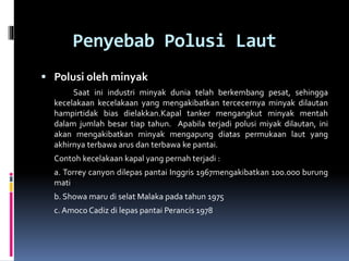 Penyebab Polusi Laut
 Polusi oleh minyak
Saat ini industri minyak dunia telah berkembang pesat, sehingga
kecelakaan kecelakaan yang mengakibatkan tercecernya minyak dilautan
hampirtidak bias dielakkan.Kapal tanker mengangkut minyak mentah
dalam jumlah besar tiap tahun. Apabila terjadi polusi miyak dilautan, ini
akan mengakibatkan minyak mengapung diatas permukaan laut yang
akhirnya terbawa arus dan terbawa ke pantai.
Contoh kecelakaan kapal yang pernah terjadi :
a. Torrey canyon dilepas pantai Inggris 1967mengakibatkan 100.000 burung
mati
b. Showa maru di selat Malaka pada tahun 1975
c. Amoco Cadiz di lepas pantai Perancis 1978
 