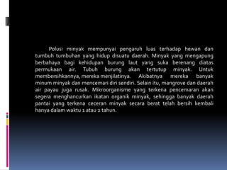 Polusi minyak mempunyai pengaruh luas terhadap hewan dan
tumbuh tumbuhan yang hidup disuatu daerah. Minyak yang mengapung
berbahaya bagi kehidupan burung laut yang suka berenang diatas
permukaan air. Tubuh burung akan tertutup minyak. Untuk
membersihkannya, mereka menjilatinya. Akibatnya mereka banyak
minum minyak dan mencemari diri sendiri. Selain itu, mangrove dan daerah
air payau juga rusak. Mikroorganisme yang terkena pencemaran akan
segera menghancurkan ikatan organik minyak, sehingga banyak daerah
pantai yang terkena ceceran minyak secara berat telah bersih kembali
hanya dalam waktu 1 atau 2 tahun.
 