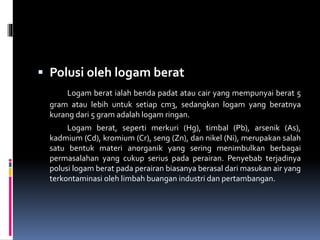  Polusi oleh logam berat
Logam berat ialah benda padat atau cair yang mempunyai berat 5
gram atau lebih untuk setiap cm3, sedangkan logam yang beratnya
kurang dari 5 gram adalah logam ringan.
Logam berat, seperti merkuri (Hg), timbal (Pb), arsenik (As),
kadmium (Cd), kromium (Cr), seng (Zn), dan nikel (Ni), merupakan salah
satu bentuk materi anorganik yang sering menimbulkan berbagai
permasalahan yang cukup serius pada perairan. Penyebab terjadinya
polusi logam berat pada perairan biasanya berasal dari masukan air yang
terkontaminasi oleh limbah buangan industri dan pertambangan.
 