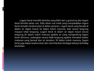 Logam berat memiliki densitas yang lebih dari 5 gram/cm3 dan logam
berat bersifat tahan urai. Sifat tahan urai inilah yang menyebabkan logam
berat semakin terakumulasi di dalam perairan. Logam berat yang berada di
dalam air dapat masuk ke dalam tubuh manusia, baik secara langsung
maupun tidak langsung. Logam berat di dalam air dapat masuk secara
langsung ke dalam tubuh manusia apabila air yang mengandung logam
berat diminum, sedangkan secara tidak langsung apabila memakan bahan
makanan yang berasal dari air tersebut. Di dalam tubuh manusia, logam
berat juga dapat terakumulasi dan menimbulkan berbagai bahaya terhadap
kesehatan.
 