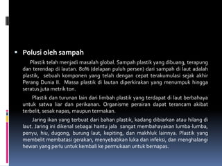  Polusi oleh sampah
Plastik telah menjadi masalah global. Sampah plastik yang dibuang, terapung
dan terendap di lautan. 80% (delapan puluh persen) dari sampah di laut adalah
plastik, sebuah komponen yang telah dengan cepat terakumulasi sejak akhir
Perang Dunia II. Massa plastik di lautan diperkirakan yang menumpuk hingga
seratus juta metrik ton.
Plastik dan turunan lain dari limbah plastik yang terdapat di laut berbahaya
untuk satwa liar dan perikanan. Organisme perairan dapat terancam akibat
terbelit, sesak napas, maupun termakan.
Jaring ikan yang terbuat dari bahan plastik, kadang dibiarkan atau hilang di
laut. Jaring ini dikenal sebagai hantu jala sangat membahayakan lumba-lumba,
penyu, hiu, dugong, burung laut, kepiting, dan makhluk lainnya. Plastik yang
membelit membatasi gerakan, menyebabkan luka dan infeksi, dan menghalangi
hewan yang perlu untuk kembali ke permukaan untuk bernapas.
 